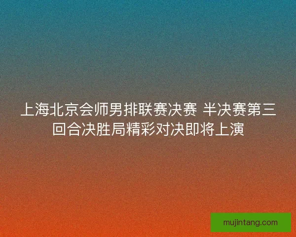 上海北京会师男排联赛决赛 半决赛第三回合决胜局精彩对决即将上演