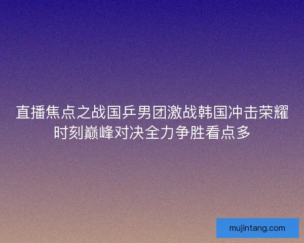 直播焦点之战国乒男团激战韩国冲击荣耀时刻巅峰对决全力争胜看点多