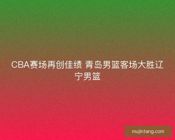 CBA赛场再创佳绩 青岛男篮客场大胜辽宁男篮
