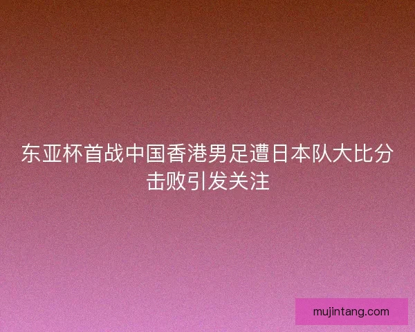 东亚杯首战中国香港男足遭日本队大比分击败引发关注