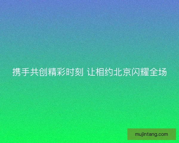 携手共创精彩时刻 让相约北京闪耀全场