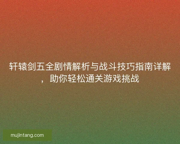 轩辕剑五全剧情解析与战斗技巧指南详解，助你轻松通关游戏挑战