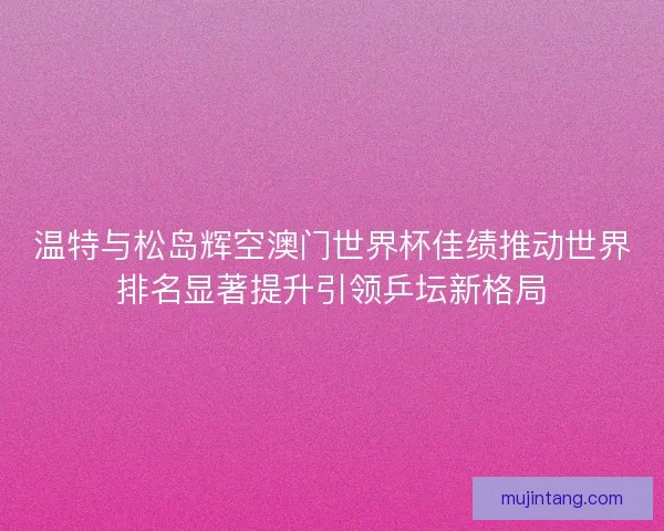温特与松岛辉空澳门世界杯佳绩推动世界排名显著提升引领乒坛新格局