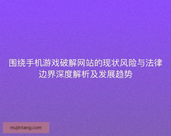 围绕手机游戏破解网站的现状风险与法律边界深度解析及发展趋势 围绕手机游戏破解网站的现状风险与法律边界深度解析及发展趋势