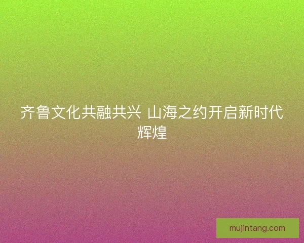 齐鲁文化共融共兴 山海之约开启新时代辉煌