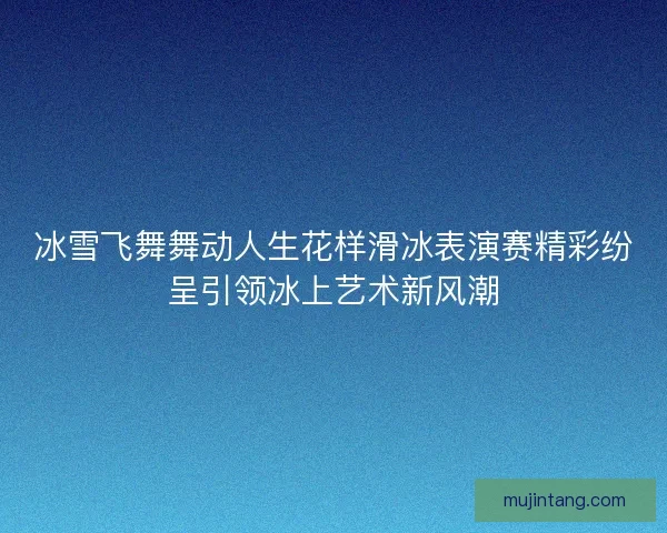 冰雪飞舞舞动人生花样滑冰表演赛精彩纷呈引领冰上艺术新风潮