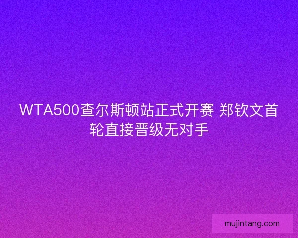 WTA500查尔斯顿站正式开赛 郑钦文首轮直接晋级无对手